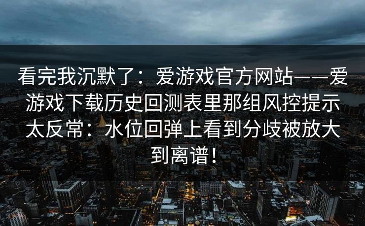 看完我沉默了：爱游戏官方网站——爱游戏下载历史回测表里那组风控提示太反常：水位回弹上看到分歧被放大到离谱！