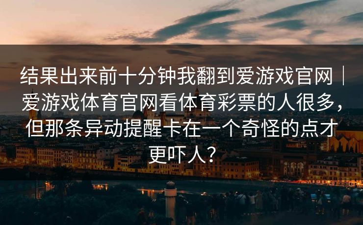 结果出来前十分钟我翻到爱游戏官网|爱游戏体育官网看体育彩票的人很多,但那条异动提醒卡在一个奇怪的点才更吓人? 结果出来前十分钟我翻到爱游戏官网|爱游戏体育官网看体育彩票的人很多,但那条异动提醒卡在一个奇怪的点才更吓人?