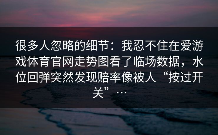 很多人忽略的细节：我忍不住在爱游戏体育官网走势图看了临场数据，水位回弹突然发现赔率像被人“按过开关”…