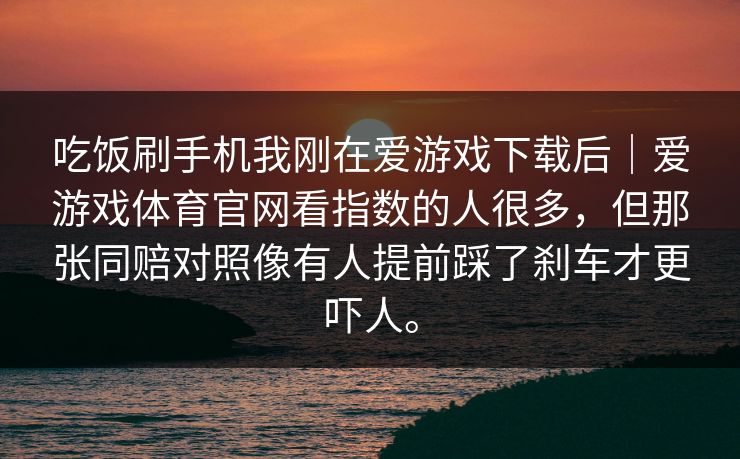 吃饭刷手机我刚在爱游戏下载后｜爱游戏体育官网看指数的人很多，但那张同赔对照像有人提前踩了刹车才更吓人。
