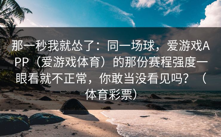那一秒我就怂了：同一场球，爱游戏APP（爱游戏体育）的那份赛程强度一眼看就不正常，你敢当没看见吗？（体育彩票）