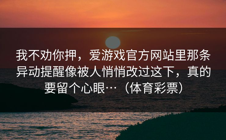 我不劝你押,爱游戏官方网站里那条异动提醒像被人悄悄改过这下,真的要留个心眼…(体育彩票) 我不劝你押,爱游戏官方网站里那条异动提醒像被人悄悄改过这下,真的要留个心眼…(体育彩票)