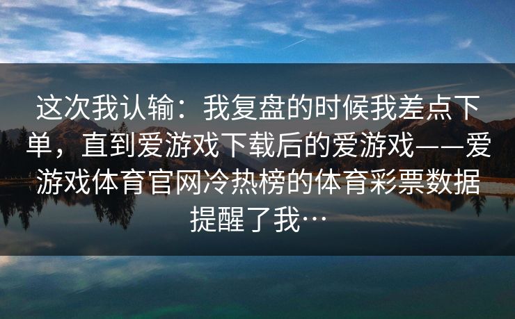 这次我认输:我复盘的时候我差点下单,直到爱游戏下载后的爱游戏——爱游戏体育官网冷热榜的体育彩票数据提醒了我… 这次我认输:我复盘的时候我差点下单,直到爱游戏下载后的爱游戏——爱游戏体育官网冷热榜的体育彩票数据提醒了我…