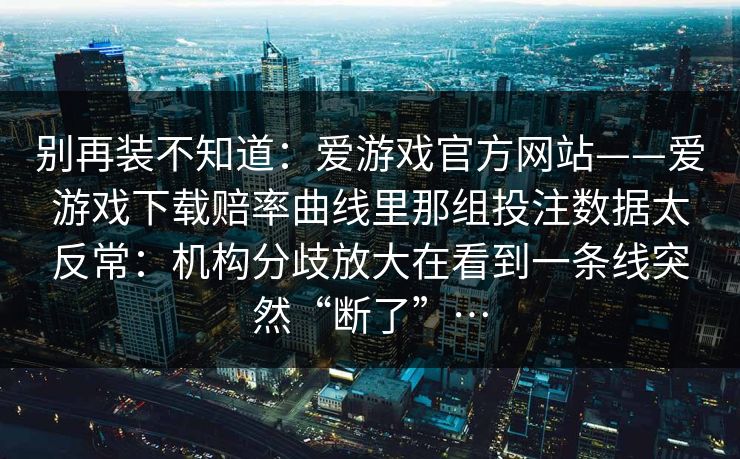 别再装不知道：爱游戏官方网站——爱游戏下载赔率曲线里那组投注数据太反常：机构分歧放大在看到一条线突然“断了”…