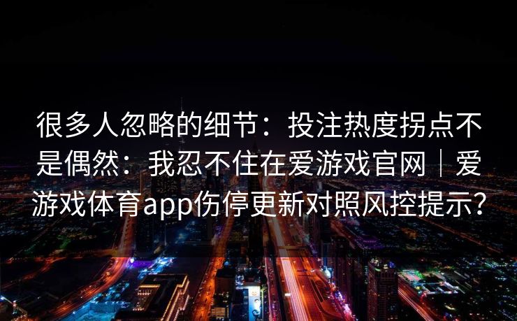 很多人忽略的细节:投注热度拐点不是偶然:我忍不住在爱游戏官网|爱游戏体育app伤停更新对照风控提示? 很多人忽略的细节:投注热度拐点不是偶然:我忍不住在爱游戏官网|爱游戏体育app伤停更新对照风控提示?