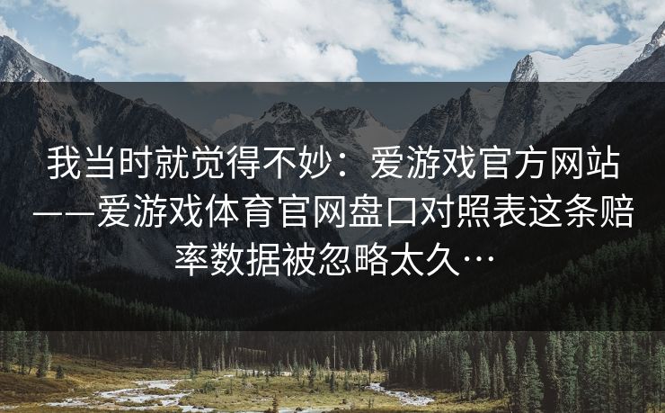 我当时就觉得不妙：爱游戏官方网站——爱游戏体育官网盘口对照表这条赔率数据被忽略太久…