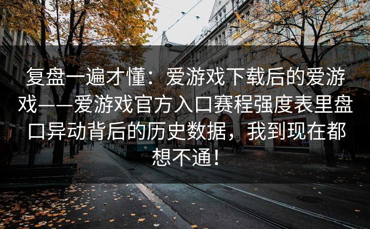复盘一遍才懂:爱游戏下载后的爱游戏——爱游戏官方入口赛程强度表里盘口异动背后的历史数据,我到现在都想不通! 复盘一遍才懂:爱游戏下载后的爱游戏——爱游戏官方入口赛程强度表里盘口异动背后的历史数据,我到现在都想不通!