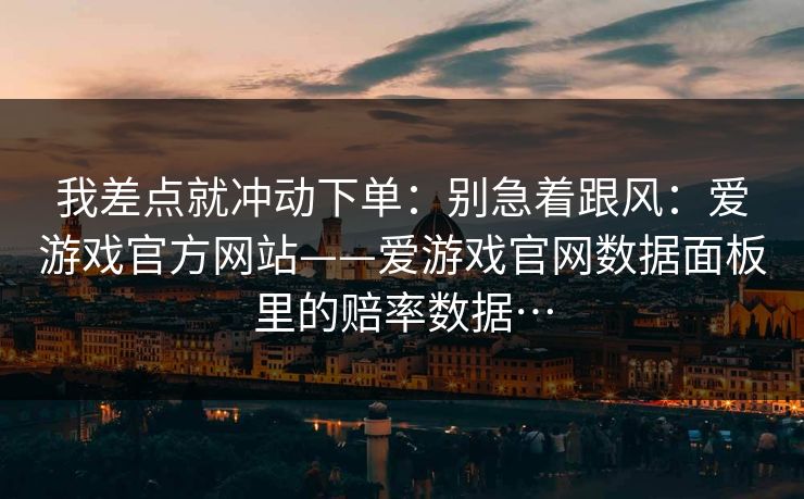 我差点就冲动下单:别急着跟风:爱游戏官方网站——爱游戏官网数据面板里的赔率数据… 我差点就冲动下单:别急着跟风:爱游戏官方网站——爱游戏官网数据面板里的赔率数据…