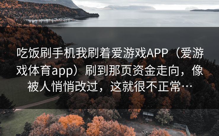 吃饭刷手机我刷着爱游戏APP(爱游戏体育app)刷到那页资金走向,像被人悄悄改过,这就很不正常… 吃饭刷手机我刷着爱游戏APP(爱游戏体育app)刷到那页资金走向,像被人悄悄改过,这就很不正常…