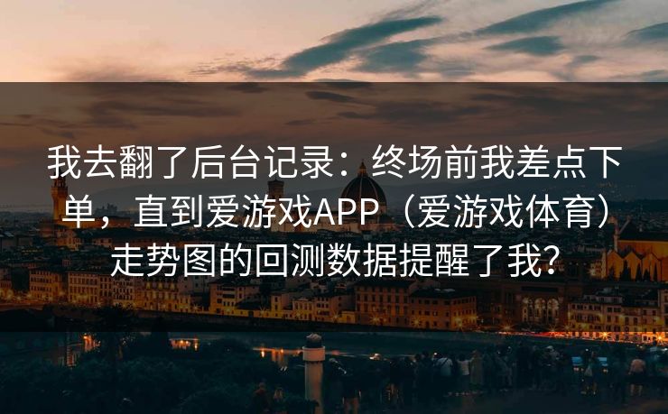 我去翻了后台记录：终场前我差点下单，直到爱游戏APP（爱游戏体育）走势图的回测数据提醒了我？