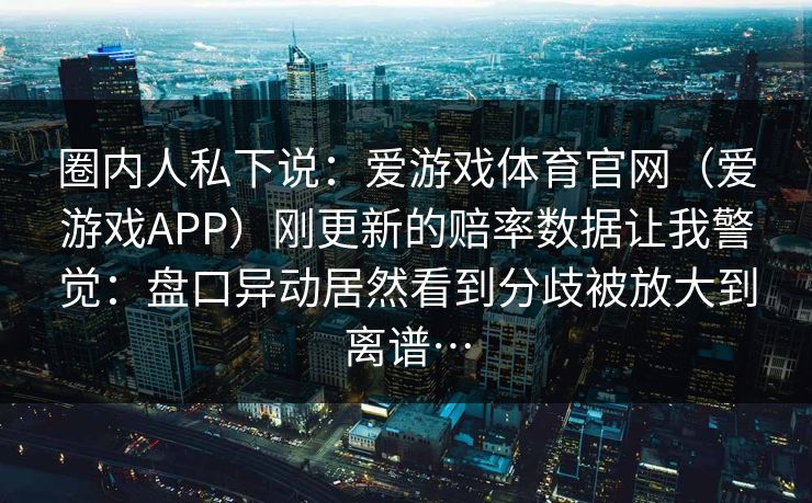圈内人私下说：爱游戏体育官网（爱游戏APP）刚更新的赔率数据让我警觉：盘口异动居然看到分歧被放大到离谱…