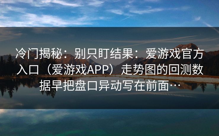冷门揭秘：别只盯结果：爱游戏官方入口（爱游戏APP）走势图的回测数据早把盘口异动写在前面…