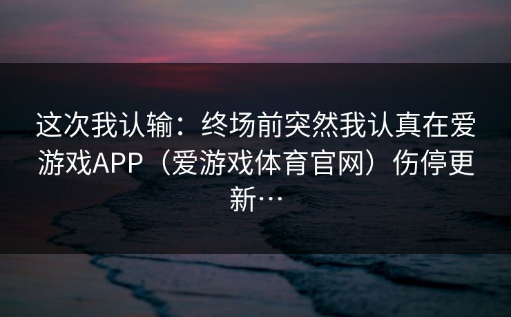 这次我认输：终场前突然我认真在爱游戏APP（爱游戏体育官网）伤停更新…