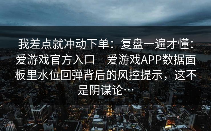 我差点就冲动下单：复盘一遍才懂：爱游戏官方入口｜爱游戏APP数据面板里水位回弹背后的风控提示，这不是阴谋论…