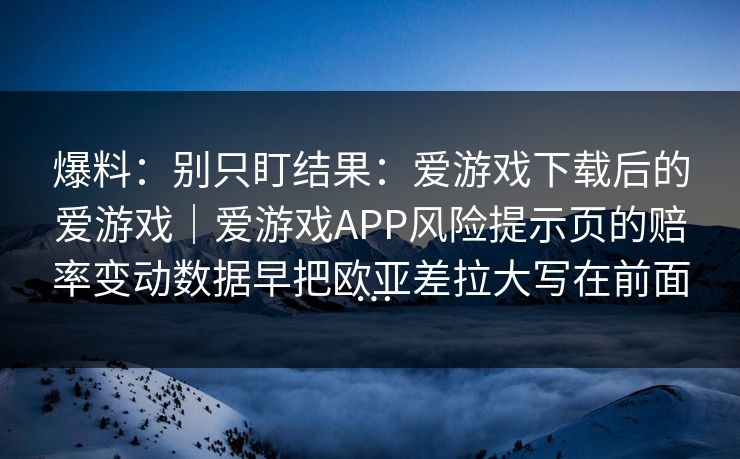 爆料：别只盯结果：爱游戏下载后的爱游戏｜爱游戏APP风险提示页的赔率变动数据早把欧亚差拉大写在前面…