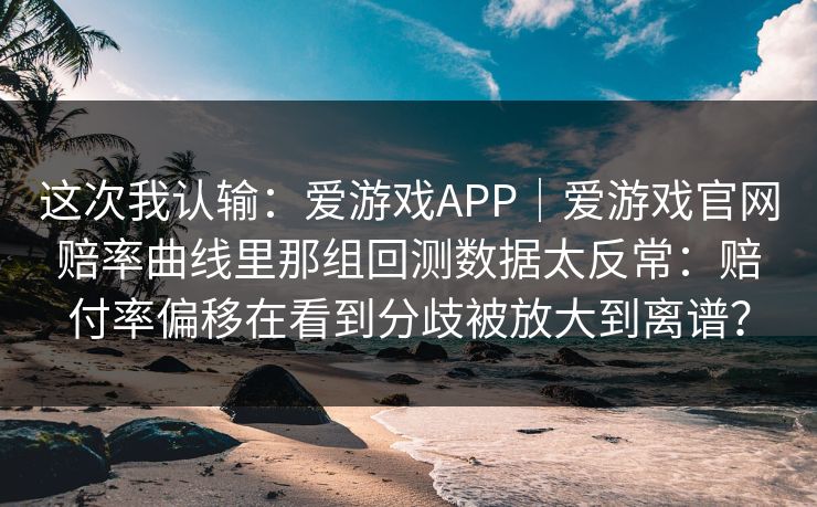 这次我认输：爱游戏APP｜爱游戏官网赔率曲线里那组回测数据太反常：赔付率偏移在看到分歧被放大到离谱？