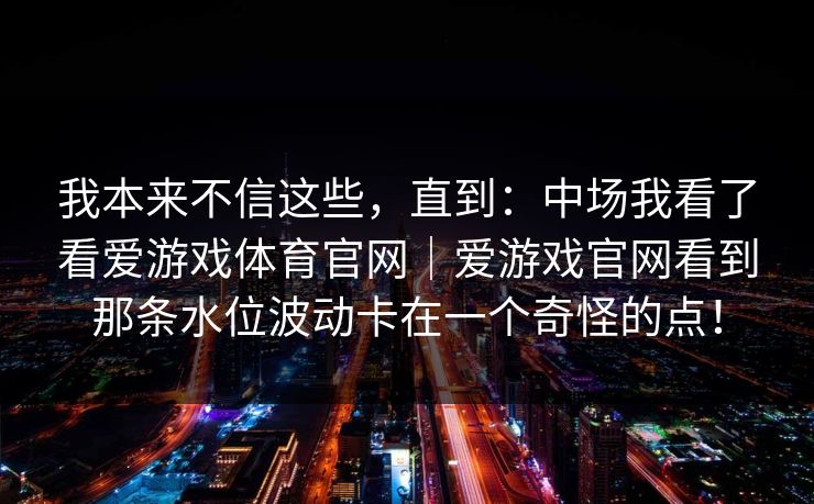我本来不信这些，直到：中场我看了看爱游戏体育官网｜爱游戏官网看到那条水位波动卡在一个奇怪的点！