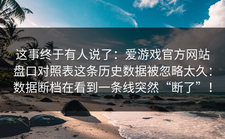 这事终于有人说了:爱游戏官方网站盘口对照表这条历史数据被忽略太久:数据断档在看到一条线突然“断了”! 这事终于有人说了:爱游戏官方网站盘口对照表这条历史数据被忽略太久:数据断档在看到一条线突然“断了”!