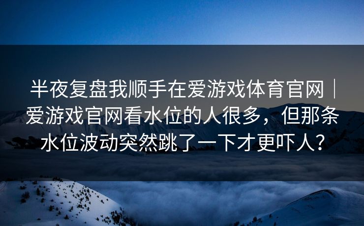半夜复盘我顺手在爱游戏体育官网｜爱游戏官网看水位的人很多，但那条水位波动突然跳了一下才更吓人？
