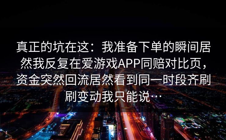 真正的坑在这：我准备下单的瞬间居然我反复在爱游戏APP同赔对比页，资金突然回流居然看到同一时段齐刷刷变动我只能说…