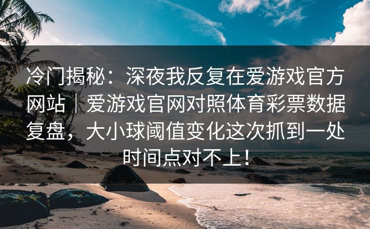 冷门揭秘:深夜我反复在爱游戏官方网站|爱游戏官网对照体育彩票数据复盘,大小球阈值变化这次抓到一处时间点对不上! 冷门揭秘:深夜我反复在爱游戏官方网站|爱游戏官网对照体育彩票数据复盘,大小球阈值变化这次抓到一处时间点对不上!